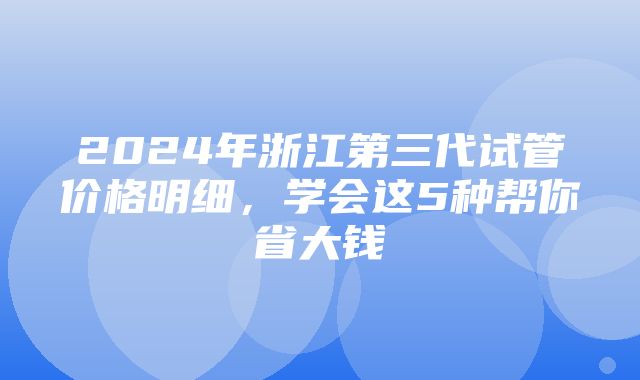 2024年浙江第三代试管价格明细，学会这5种帮你省大钱