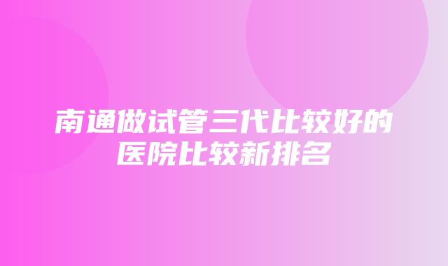 南通做试管三代比较好的医院比较新排名