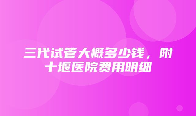 三代试管大概多少钱，附十堰医院费用明细