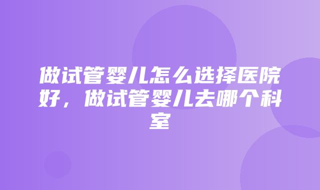 做试管婴儿怎么选择医院好，做试管婴儿去哪个科室