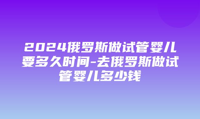 2024俄罗斯做试管婴儿要多久时间-去俄罗斯做试管婴儿多少钱