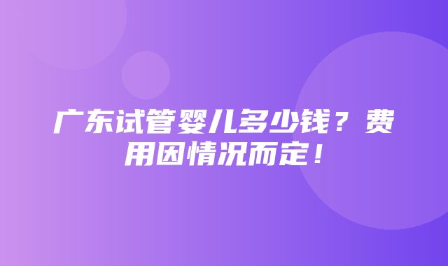 广东试管婴儿多少钱？费用因情况而定！