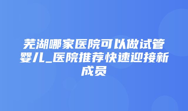 芜湖哪家医院可以做试管婴儿_医院推荐快速迎接新成员