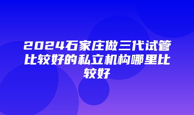 2024石家庄做三代试管比较好的私立机构哪里比较好