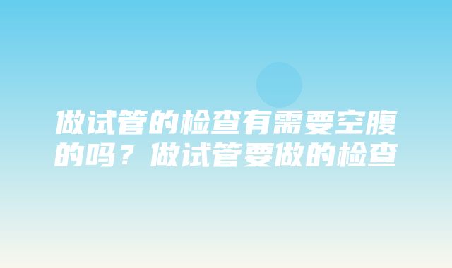 做试管的检查有需要空腹的吗？做试管要做的检查