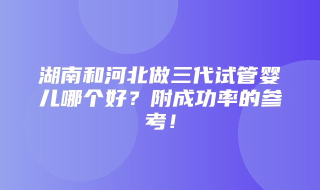 湖南和河北做三代试管婴儿哪个好？附成功率的参考！