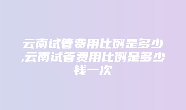 云南试管费用比例是多少,云南试管费用比例是多少钱一次