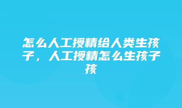 怎么人工授精给人类生孩子，人工授精怎么生孩子孩