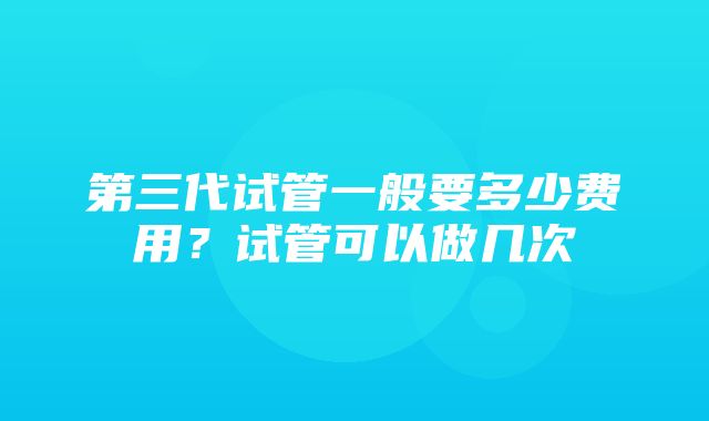 第三代试管一般要多少费用？试管可以做几次