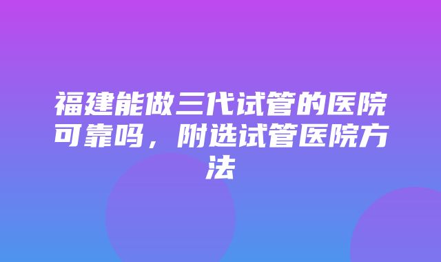 福建能做三代试管的医院可靠吗，附选试管医院方法