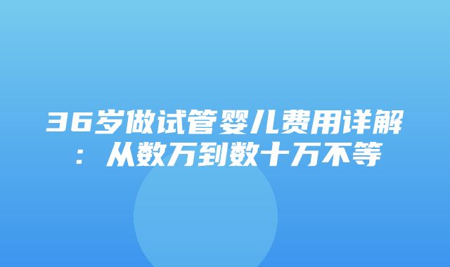 36岁做试管婴儿费用详解：从数万到数十万不等