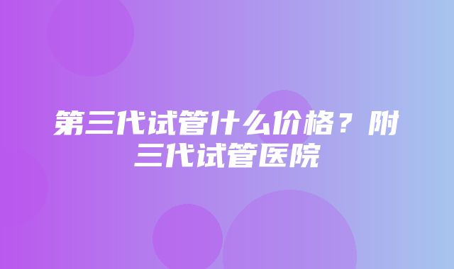 第三代试管什么价格？附三代试管医院