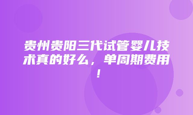 贵州贵阳三代试管婴儿技术真的好么，单周期费用！