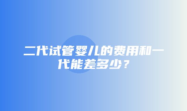 二代试管婴儿的费用和一代能差多少？