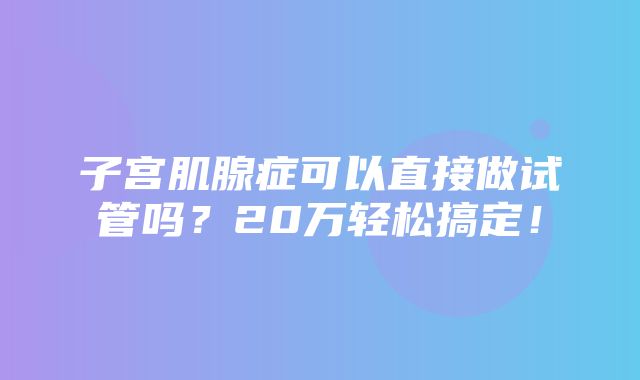 子宫肌腺症可以直接做试管吗？20万轻松搞定！