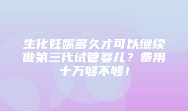 生化妊娠多久才可以继续做第三代试管婴儿？费用十万够不够！