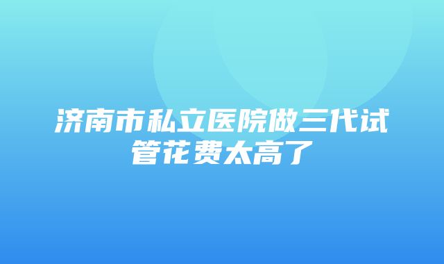 济南市私立医院做三代试管花费太高了