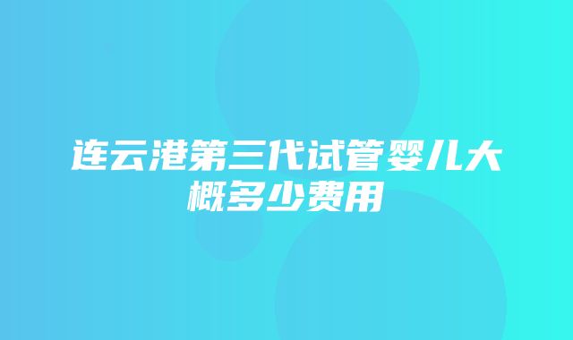 连云港第三代试管婴儿大概多少费用