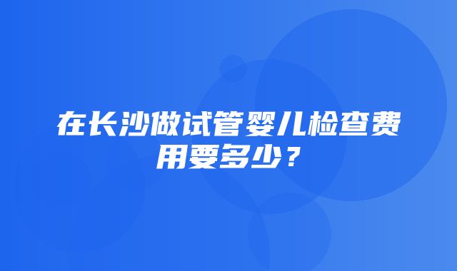 在长沙做试管婴儿检查费用要多少？