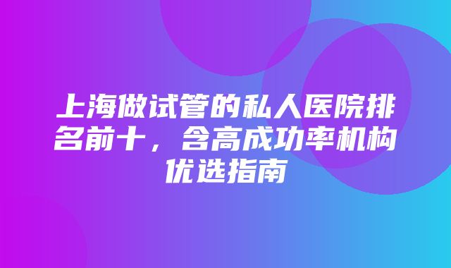 上海做试管的私人医院排名前十，含高成功率机构优选指南