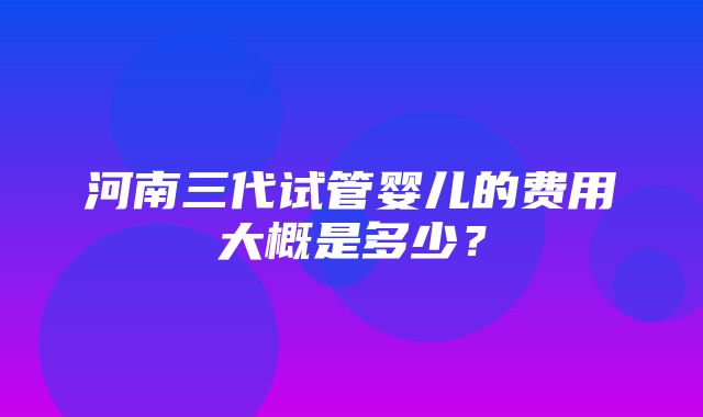 河南三代试管婴儿的费用大概是多少？