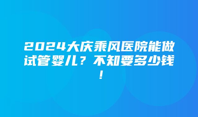 2024大庆乘风医院能做试管婴儿？不知要多少钱！