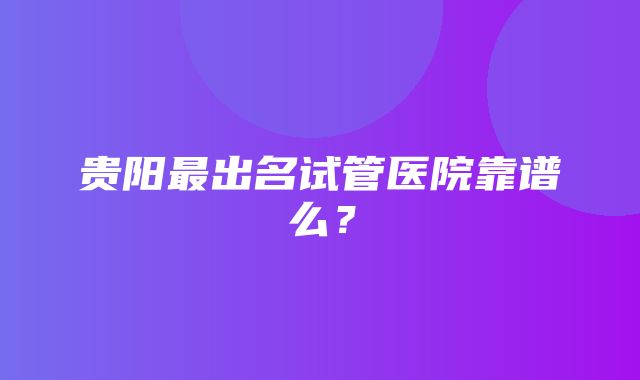 贵阳最出名试管医院靠谱么？