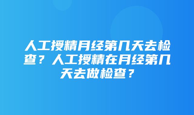 人工授精月经第几天去检查？人工授精在月经第几天去做检查？