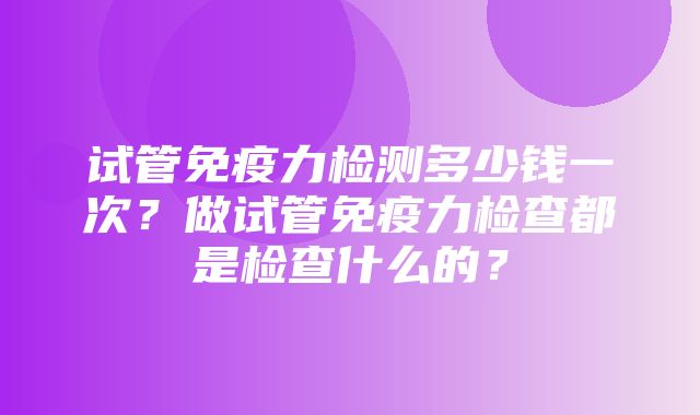 试管免疫力检测多少钱一次？做试管免疫力检查都是检查什么的？