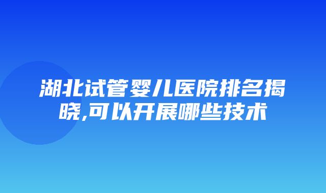 湖北试管婴儿医院排名揭晓,可以开展哪些技术