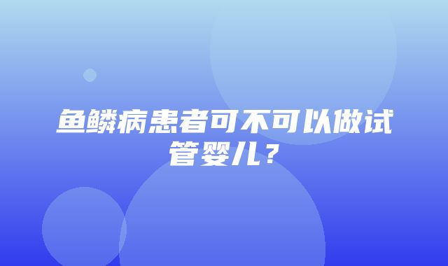 鱼鳞病患者可不可以做试管婴儿？