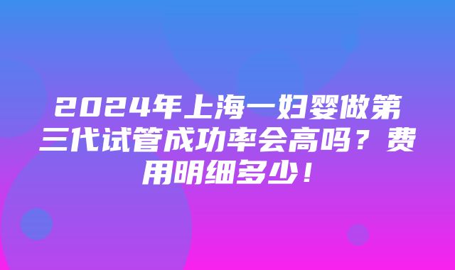 2024年上海一妇婴做第三代试管成功率会高吗？费用明细多少！