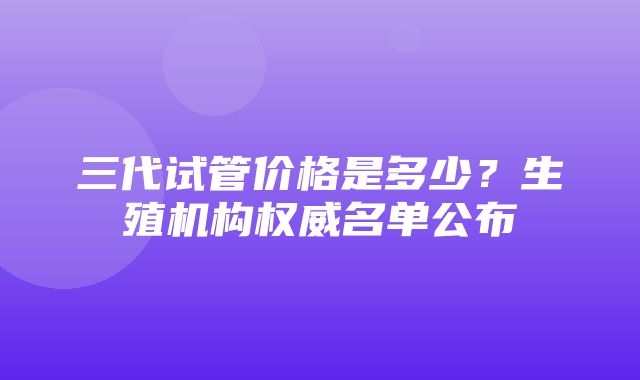 三代试管价格是多少？生殖机构权威名单公布