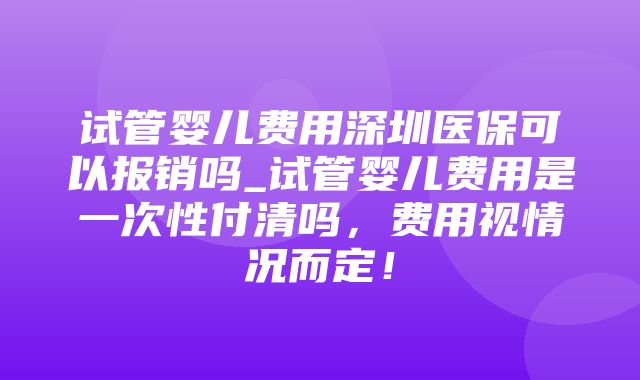 试管婴儿费用深圳医保可以报销吗_试管婴儿费用是一次性付清吗，费用视情况而定！