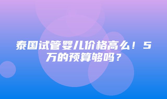 泰国试管婴儿价格高么！5万的预算够吗？