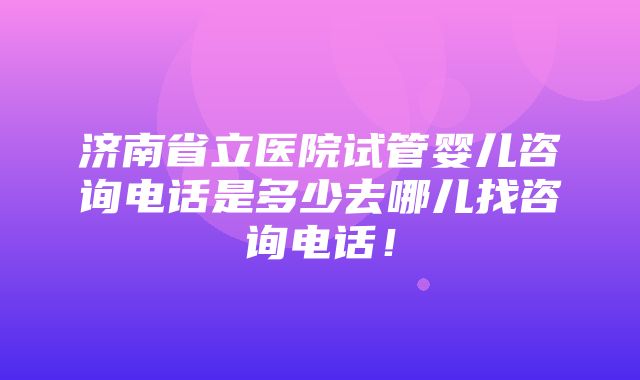 济南省立医院试管婴儿咨询电话是多少去哪儿找咨询电话！