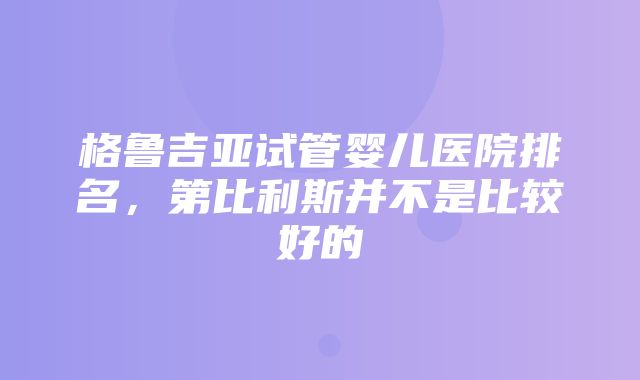 格鲁吉亚试管婴儿医院排名，第比利斯并不是比较好的