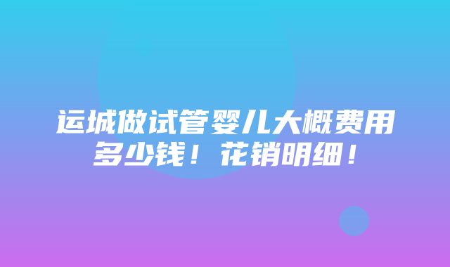 运城做试管婴儿大概费用多少钱！花销明细！