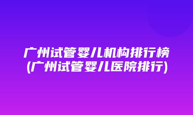 广州试管婴儿机构排行榜(广州试管婴儿医院排行)