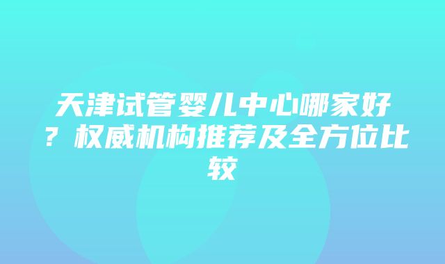 天津试管婴儿中心哪家好？权威机构推荐及全方位比较