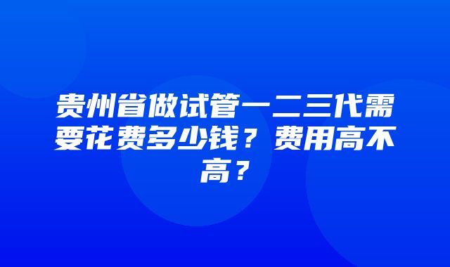 贵州省做试管一二三代需要花费多少钱？费用高不高？