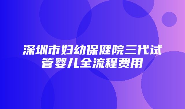 深圳市妇幼保健院三代试管婴儿全流程费用