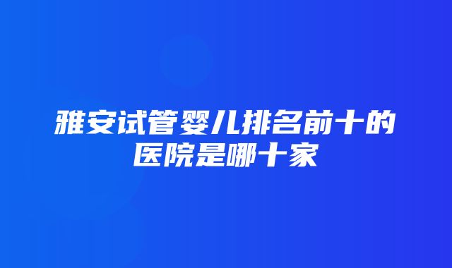 雅安试管婴儿排名前十的医院是哪十家