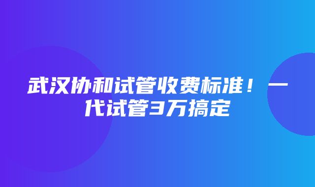 武汉协和试管收费标准！一代试管3万搞定