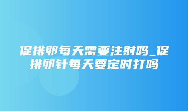 促排卵每天需要注射吗_促排卵针每天要定时打吗