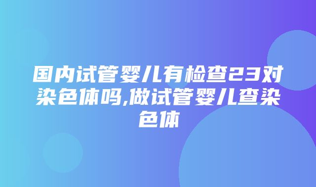 国内试管婴儿有检查23对染色体吗,做试管婴儿查染色体