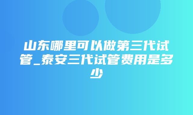 山东哪里可以做第三代试管_泰安三代试管费用是多少