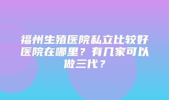 福州生殖医院私立比较好医院在哪里？有几家可以做三代？