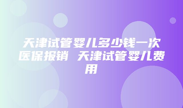 天津试管婴儿多少钱一次医保报销 天津试管婴儿费用