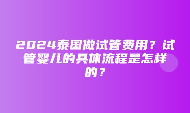 2024泰国做试管费用？试管婴儿的具体流程是怎样的？